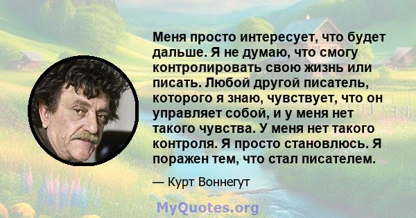 Меня просто интересует, что будет дальше. Я не думаю, что смогу контролировать свою жизнь или писать. Любой другой писатель, которого я знаю, чувствует, что он управляет собой, и у меня нет такого чувства. У меня нет