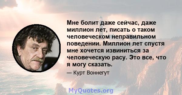 Мне болит даже сейчас, даже миллион лет, писать о таком человеческом неправильном поведении. Миллион лет спустя мне хочется извиниться за человеческую расу. Это все, что я могу сказать.