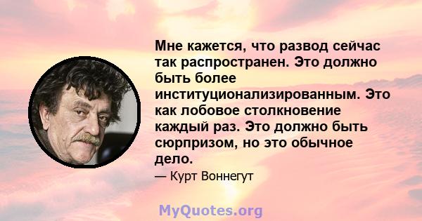 Мне кажется, что развод сейчас так распространен. Это должно быть более институционализированным. Это как лобовое столкновение каждый раз. Это должно быть сюрпризом, но это обычное дело.