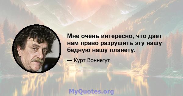 Мне очень интересно, что дает нам право разрушить эту нашу бедную нашу планету.