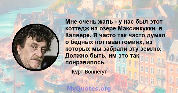 Мне очень жаль - у нас был этот коттедж на озере Максинкукки, в Калвере. Я часто так часто думал о бедных поттаваттомиях, из которых мы забрали эту землю. Должно быть, им это так понравилось.