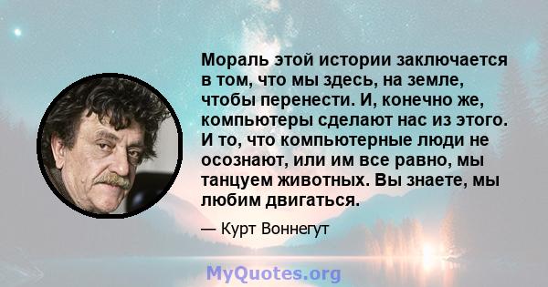 Мораль этой истории заключается в том, что мы здесь, на земле, чтобы перенести. И, конечно же, компьютеры сделают нас из этого. И то, что компьютерные люди не осознают, или им все равно, мы танцуем животных. Вы знаете,