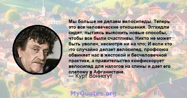 Мы больше не делаем велосипеды. Теперь это все человеческие отношения. Эггхидли сидят, пытаясь выяснить новые способы, чтобы все были счастливы. Никто не может быть уволен, несмотря ни на что; И если кто -то случайно