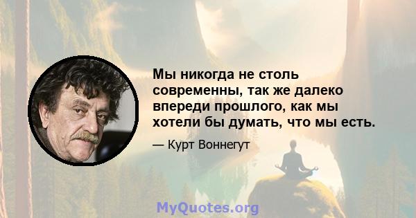 Мы никогда не столь современны, так же далеко впереди прошлого, как мы хотели бы думать, что мы есть.