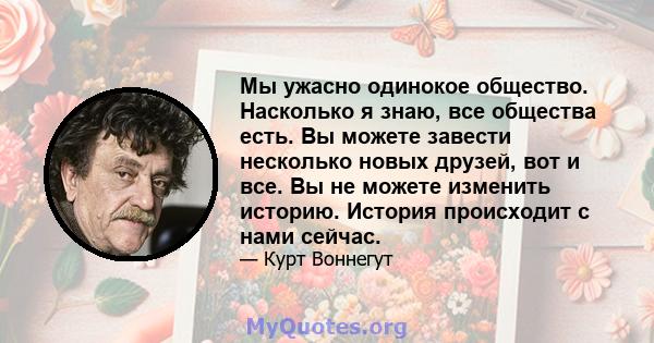 Мы ужасно одинокое общество. Насколько я знаю, все общества есть. Вы можете завести несколько новых друзей, вот и все. Вы не можете изменить историю. История происходит с нами сейчас.