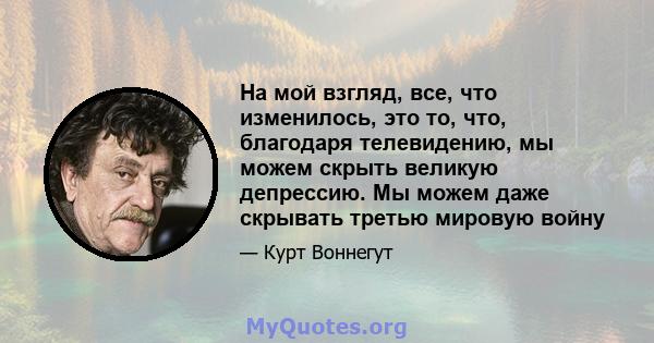 На мой взгляд, все, что изменилось, это то, что, благодаря телевидению, мы можем скрыть великую депрессию. Мы можем даже скрывать третью мировую войну