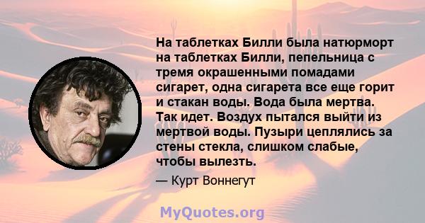 На таблетках Билли была натюрморт на таблетках Билли, пепельница с тремя окрашенными помадами сигарет, одна сигарета все еще горит и стакан воды. Вода была мертва. Так идет. Воздух пытался выйти из мертвой воды. Пузыри