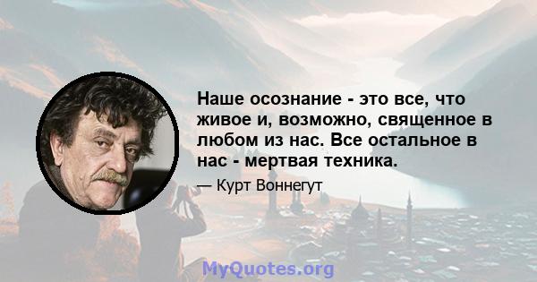 Наше осознание - это все, что живое и, возможно, священное в любом из нас. Все остальное в нас - мертвая техника.