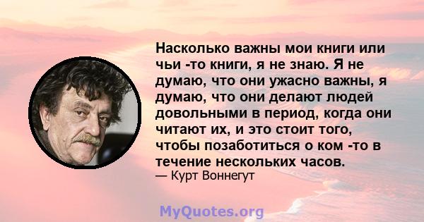 Насколько важны мои книги или чьи -то книги, я не знаю. Я не думаю, что они ужасно важны, я думаю, что они делают людей довольными в период, когда они читают их, и это стоит того, чтобы позаботиться о ком -то в течение