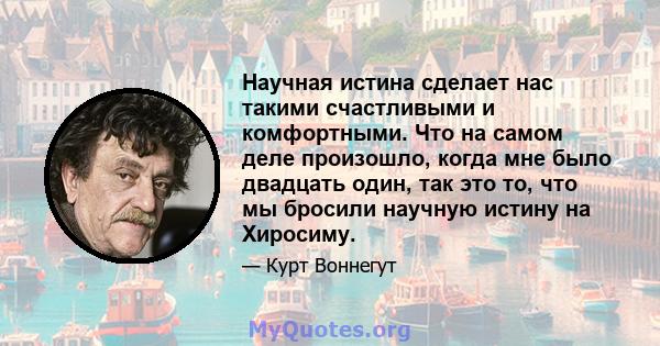 Научная истина сделает нас такими счастливыми и комфортными. Что на самом деле произошло, когда мне было двадцать один, так это то, что мы бросили научную истину на Хиросиму.