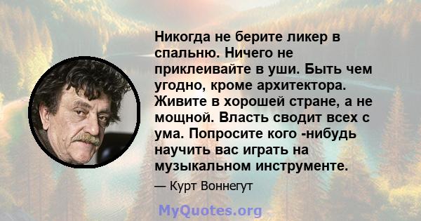 Никогда не берите ликер в спальню. Ничего не приклеивайте в уши. Быть чем угодно, кроме архитектора. Живите в хорошей стране, а не мощной. Власть сводит всех с ума. Попросите кого -нибудь научить вас играть на