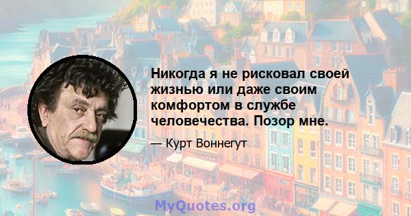 Никогда я не рисковал своей жизнью или даже своим комфортом в службе человечества. Позор мне.