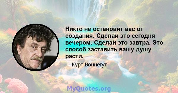 Никто не остановит вас от создания. Сделай это сегодня вечером. Сделай это завтра. Это способ заставить вашу душу расти.