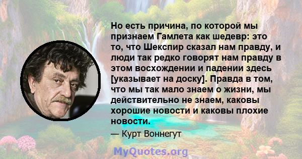 Но есть причина, по которой мы признаем Гамлета как шедевр: это то, что Шекспир сказал нам правду, и люди так редко говорят нам правду в этом восхождении и падении здесь [указывает на доску]. Правда в том, что мы так