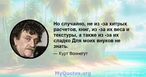 Но случайно, не из -за хитрых расчетов, книг, из -за их веса и текстуры, а также из -за их сладко Для моих внуков не знать.