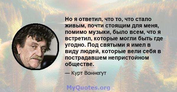 Но я ответил, что то, что стало живым, почти стоящим для меня, помимо музыки, было всем, что я встретил, которые могли быть где угодно. Под святыми я имел в виду людей, которые вели себя в пострадавшем непристойном