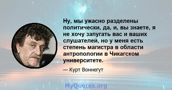 Ну, мы ужасно разделены политически, да, и, вы знаете, я не хочу запугать вас и ваших слушателей, но у меня есть степень магистра в области антропологии в Чикагском университете.