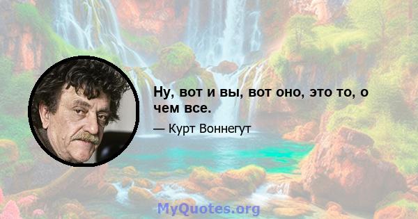 Ну, вот и вы, вот оно, это то, о чем все.