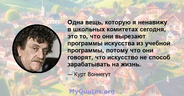 Одна вещь, которую я ненавижу в школьных комитетах сегодня, это то, что они вырезают программы искусства из учебной программы, потому что они говорят, что искусство не способ зарабатывать на жизнь.