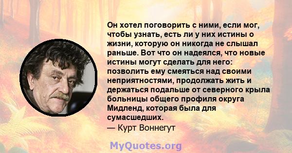 Он хотел поговорить с ними, если мог, чтобы узнать, есть ли у них истины о жизни, которую он никогда не слышал раньше. Вот что он надеялся, что новые истины могут сделать для него: позволить ему смеяться над своими