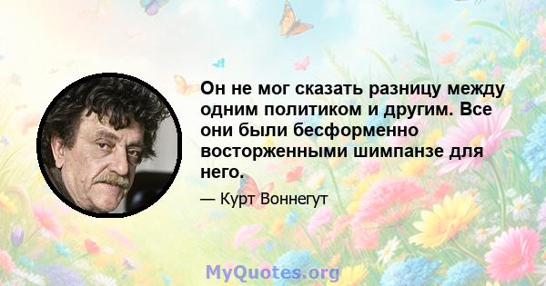 Он не мог сказать разницу между одним политиком и другим. Все они были бесформенно восторженными шимпанзе для него.