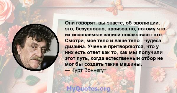 Они говорят, вы знаете, об эволюции, это, безусловно, произошло, потому что их ископаемые записи показывают это. Смотри, мое тело и ваше тело - чудеса дизайна. Ученые притворяются, что у них есть ответ как то, как мы