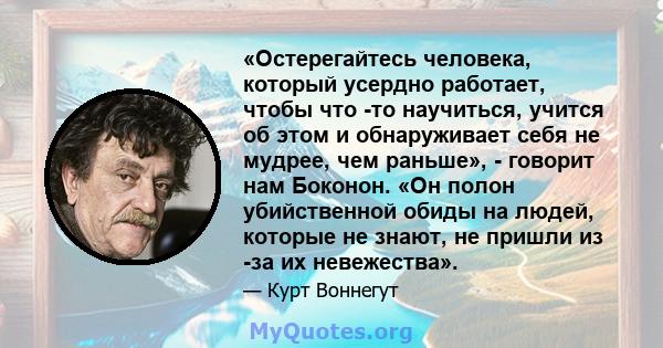 «Остерегайтесь человека, который усердно работает, чтобы что -то научиться, учится об этом и обнаруживает себя не мудрее, чем раньше», - говорит нам Боконон. «Он полон убийственной обиды на людей, которые не знают, не