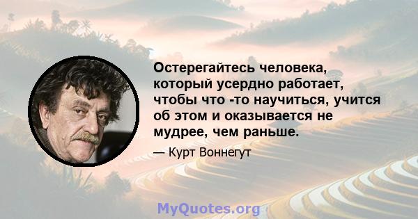 Остерегайтесь человека, который усердно работает, чтобы что -то научиться, учится об этом и оказывается не мудрее, чем раньше.