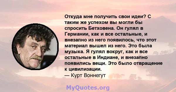 Откуда мне получить свои идеи? С таким же успехом вы могли бы спросить Бетховена. Он гулял в Германии, как и все остальные, и внезапно из него появилось, что этот материал вышел из него. Это была музыка. Я гулял вокруг, 