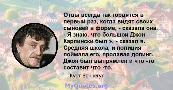 Отцы всегда так гордятся в первый раз, когда видят своих сыновей в форме, - сказала она. - Я знаю, что большой Джон Карпински был », - сказал я. Средняя школа, и полиция поймала его, продавая допинг. Джон был выпрямлен