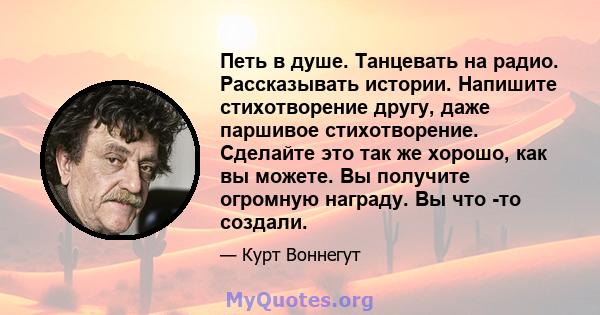 Петь в душе. Танцевать на радио. Рассказывать истории. Напишите стихотворение другу, даже паршивое стихотворение. Сделайте это так же хорошо, как вы можете. Вы получите огромную награду. Вы что -то создали.