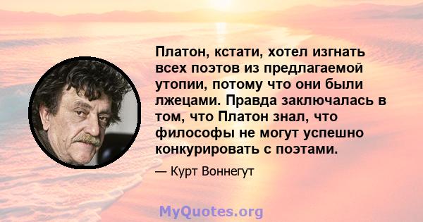 Платон, кстати, хотел изгнать всех поэтов из предлагаемой утопии, потому что они были лжецами. Правда заключалась в том, что Платон знал, что философы не могут успешно конкурировать с поэтами.