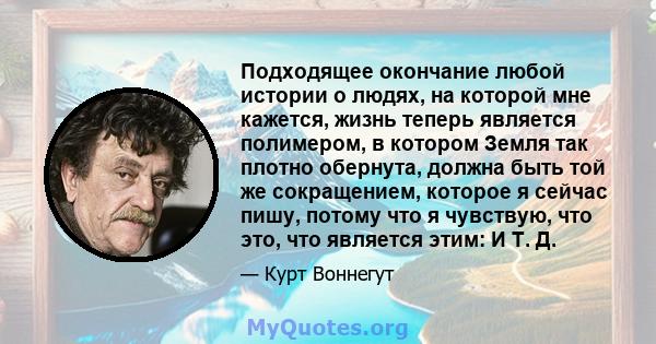 Подходящее окончание любой истории о людях, на которой мне кажется, жизнь теперь является полимером, в котором Земля так плотно обернута, должна быть той же сокращением, которое я сейчас пишу, потому что я чувствую, что 