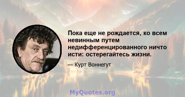 Пока еще не рождается, ко всем невинным путем недифференцированного ничто исти: остерегайтесь жизни.