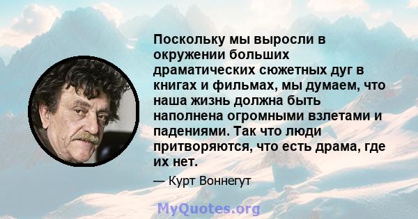 Поскольку мы выросли в окружении больших драматических сюжетных дуг в книгах и фильмах, мы думаем, что наша жизнь должна быть наполнена огромными взлетами и падениями. Так что люди притворяются, что есть драма, где их