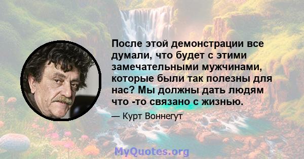 После этой демонстрации все думали, что будет с этими замечательными мужчинами, которые были так полезны для нас? Мы должны дать людям что -то связано с жизнью.