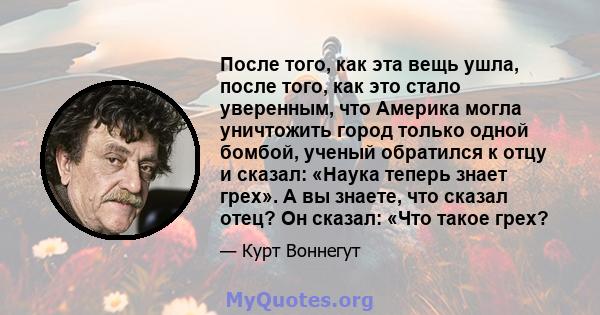 После того, как эта вещь ушла, после того, как это стало уверенным, что Америка могла уничтожить город только одной бомбой, ученый обратился к отцу и сказал: «Наука теперь знает грех». А вы знаете, что сказал отец? Он