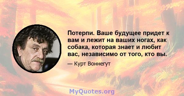 Потерпи. Ваше будущее придет к вам и лежит на ваших ногах, как собака, которая знает и любит вас, независимо от того, кто вы.