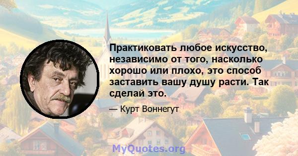 Практиковать любое искусство, независимо от того, насколько хорошо или плохо, это способ заставить вашу душу расти. Так сделай это.