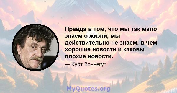 Правда в том, что мы так мало знаем о жизни, мы действительно не знаем, в чем хорошие новости и каковы плохие новости.