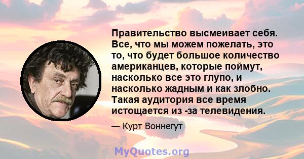 Правительство высмеивает себя. Все, что мы можем пожелать, это то, что будет большое количество американцев, которые поймут, насколько все это глупо, и насколько жадным и как злобно. Такая аудитория все время истощается 