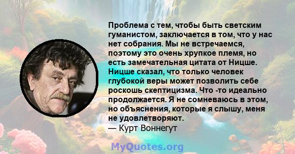 Проблема с тем, чтобы быть светским гуманистом, заключается в том, что у нас нет собрания. Мы не встречаемся, поэтому это очень хрупкое племя, но есть замечательная цитата от Ницше. Ницше сказал, что только человек