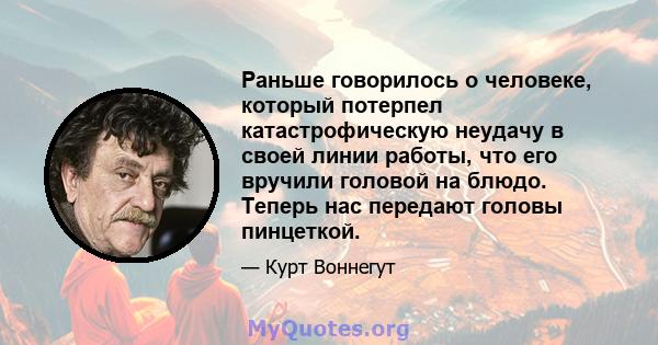 Раньше говорилось о человеке, который потерпел катастрофическую неудачу в своей линии работы, что его вручили головой на блюдо. Теперь нас передают головы пинцеткой.