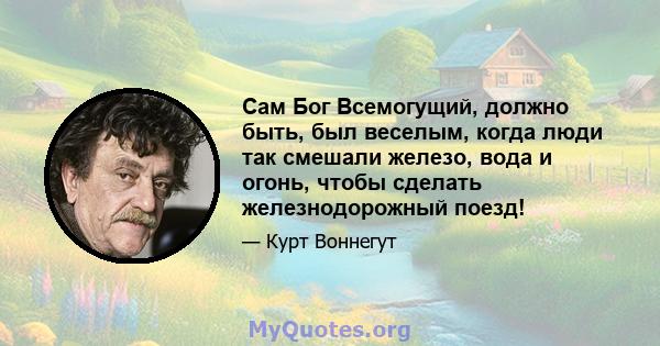 Сам Бог Всемогущий, должно быть, был веселым, когда люди так смешали железо, вода и огонь, чтобы сделать железнодорожный поезд!