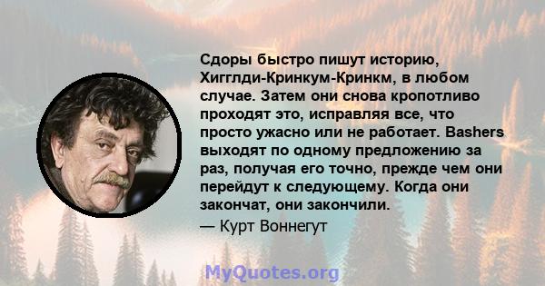 Сдоры быстро пишут историю, Хигглди-Кринкум-Кринкм, в любом случае. Затем они снова кропотливо проходят это, исправляя все, что просто ужасно или не работает. Bashers выходят по одному предложению за раз, получая его