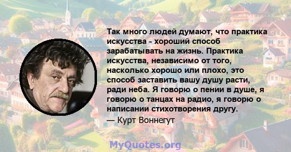 Так много людей думают, что практика искусства - хороший способ зарабатывать на жизнь. Практика искусства, независимо от того, насколько хорошо или плохо, это способ заставить вашу душу расти, ради неба. Я говорю о