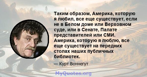 Таким образом, Америка, которую я любил, все еще существует, если не в Белом доме или Верховном суде, или в Сенате, Палате представителей или СМИ. Америка, которую я люблю, все еще существует на передних столах наших