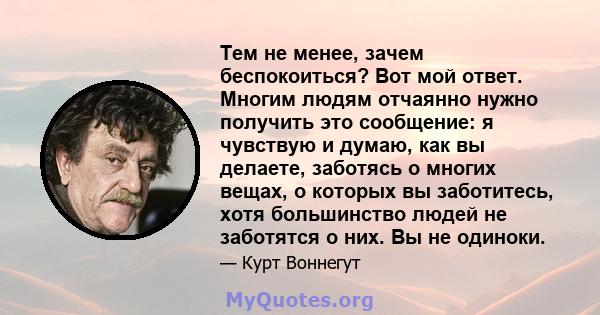 Тем не менее, зачем беспокоиться? Вот мой ответ. Многим людям отчаянно нужно получить это сообщение: я чувствую и думаю, как вы делаете, заботясь о многих вещах, о которых вы заботитесь, хотя большинство людей не