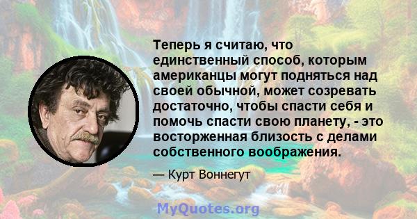 Теперь я считаю, что единственный способ, которым американцы могут подняться над своей обычной, может созревать достаточно, чтобы спасти себя и помочь спасти свою планету, - это восторженная близость с делами