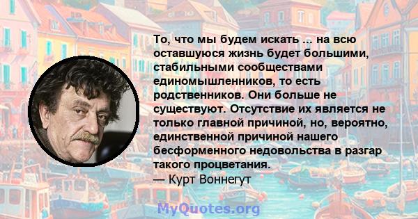 То, что мы будем искать ... на всю оставшуюся жизнь будет большими, стабильными сообществами единомышленников, то есть родственников. Они больше не существуют. Отсутствие их является не только главной причиной, но,